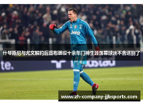 什琴斯尼与尤文解约后宣布退役十余年门神生涯落幕球迷不舍送别了 什琴斯尼与尤文解约后宣布退役十余年门神生涯落幕球迷不舍送别了