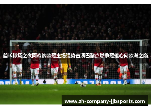 酋长球场之夜阿森纳欧冠主场强势击溃巴黎点燃争冠雄心向欧洲之巅