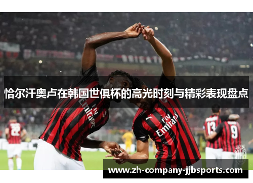 恰尔汗奥卢在韩国世俱杯的高光时刻与精彩表现盘点 恰尔汗奥卢在韩国世俱杯的高光时刻与精彩表现盘点